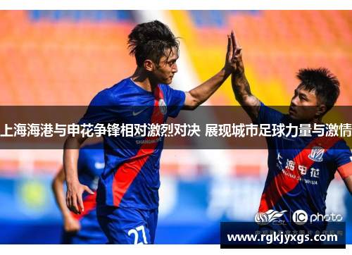 上海海港与申花争锋相对激烈对决 展现城市足球力量与激情