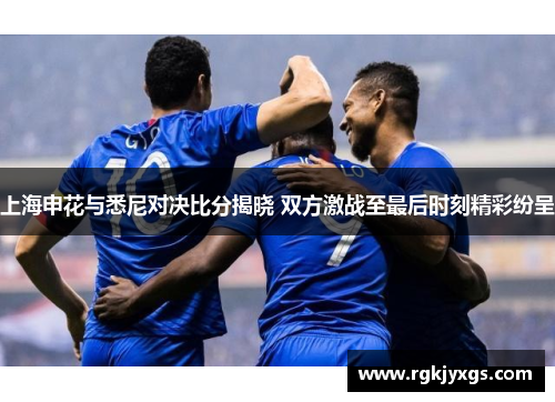 上海申花与悉尼对决比分揭晓 双方激战至最后时刻精彩纷呈