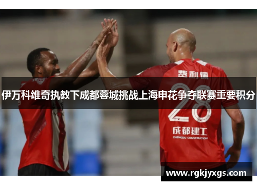 伊万科维奇执教下成都蓉城挑战上海申花争夺联赛重要积分