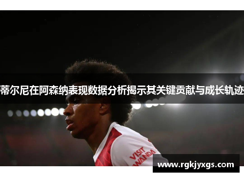 蒂尔尼在阿森纳表现数据分析揭示其关键贡献与成长轨迹