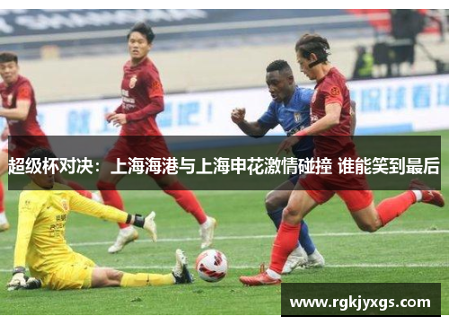 超级杯对决：上海海港与上海申花激情碰撞 谁能笑到最后