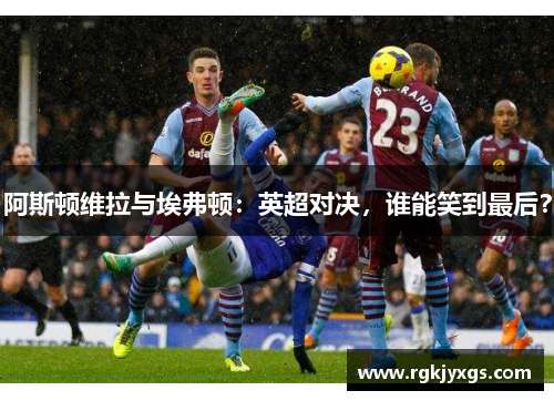 阿斯顿维拉与埃弗顿：英超对决，谁能笑到最后？